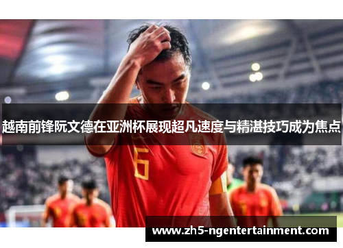 越南前锋阮文德在亚洲杯展现超凡速度与精湛技巧成为焦点
