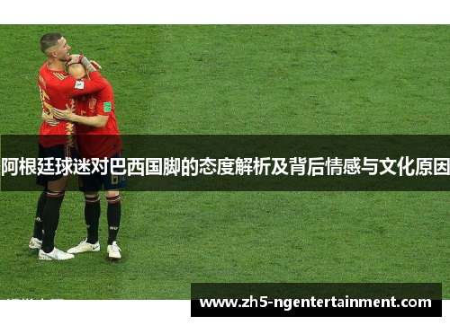 阿根廷球迷对巴西国脚的态度解析及背后情感与文化原因
