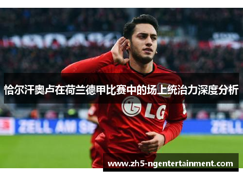 恰尔汗奥卢在荷兰德甲比赛中的场上统治力深度分析