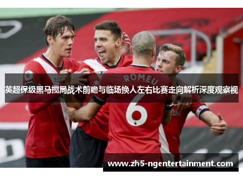 英超保级黑马搅局战术前瞻与临场换人左右比赛走向解析深度观察视