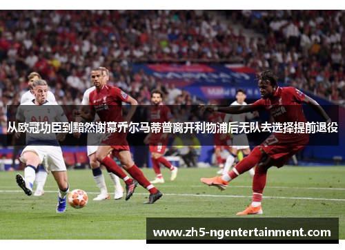 从欧冠功臣到黯然谢幕乔尔马蒂普离开利物浦后无队去选择提前退役