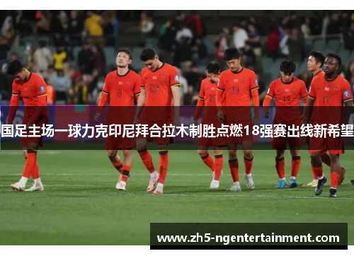 国足主场一球力克印尼拜合拉木制胜点燃18强赛出线新希望